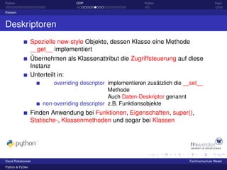 Python                            OOP                        PyDev                           Fazit

Klassen



Deskriptoren
                 Spezielle new-style Objekte, dessen Klasse eine Methode
                 __get__ implementiert
                 Übernehmen als Klassenattribut die Zugriffsteuerung auf diese
                 Instanz
                 Unterteilt in:
                         overriding descriptor implementieren zusätzlich die __set__
                                               Methode
                                               Auch Daten-Deskriptor genannt
                     non-overriding descriptor z.B. Funktionsobjekte
                 Finden Anwendung bei Funktionen, Eigenschaften, super(),
                 Statische-, Klassenmethoden und sogar bei Klassen




David Robakowski                                                              Fachhochschule Wedel
Python & PyDev
 