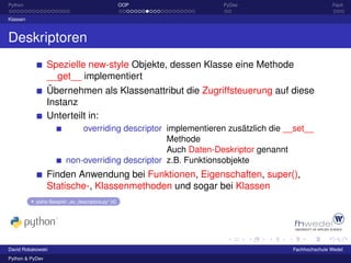 Python                                               OOP         PyDev                           Fazit

Klassen



Deskriptoren
                 Spezielle new-style Objekte, dessen Klasse eine Methode
                 __get__ implementiert
                 Übernehmen als Klassenattribut die Zugriffsteuerung auf diese
                 Instanz
                 Unterteilt in:
                             overriding descriptor implementieren zusätzlich die __set__
                                                   Methode
                                                   Auch Daten-Deskriptor genannt
                         non-overriding descriptor z.B. Funktionsobjekte
                 Finden Anwendung bei Funktionen, Eigenschaften, super(),
                 Statische-, Klassenmethoden und sogar bei Klassen
           siehe Beispiel: „ex_descriptors.py“ [4]




David Robakowski                                                                  Fachhochschule Wedel
Python & PyDev
 