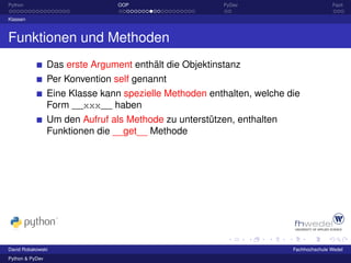 Python                           OOP                     PyDev                         Fazit

Klassen



Funktionen und Methoden
                 Das erste Argument enthält die Objektinstanz
                 Per Konvention self genannt
                 Eine Klasse kann spezielle Methoden enthalten, welche die
                 Form __xxx__ haben
                 Um den Aufruf als Methode zu unterstützen, enthalten
                 Funktionen die __get__ Methode




David Robakowski                                                        Fachhochschule Wedel
Python & PyDev
 