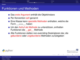 Python                           OOP                       PyDev                          Fazit

Klassen



Funktionen und Methoden
                 Das erste Argument enthält die Objektinstanz
                 Per Konvention self genannt
                 Eine Klasse kann spezielle Methoden enthalten, welche die
                 Form __xxx__ haben
                 Um den Aufruf als Methode zu unterstützen, enthalten
                 Funktionen die __get__ Methode
                 Alle Funktionen stellen non-overriding Deskriptoren dar, die
                 gebundene oder ungebundene Methoden zurückgeben




David Robakowski                                                           Fachhochschule Wedel
Python & PyDev
 