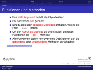 Python                                               OOP   PyDev                          Fazit

Klassen



Funktionen und Methoden
                 Das erste Argument enthält die Objektinstanz
                 Per Konvention self genannt
                 Eine Klasse kann spezielle Methoden enthalten, welche die
                 Form __xxx__ haben
                 Um den Aufruf als Methode zu unterstützen, enthalten
                 Funktionen die __get__ Methode
                 Alle Funktionen stellen non-overriding Deskriptoren dar, die
                 gebundene oder ungebundene Methoden zurückgeben
           siehe Beispiel: „ex_descriptors.py“ [4]




David Robakowski                                                           Fachhochschule Wedel
Python & PyDev
 