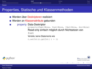 Python                           OOP                           PyDev                  Fazit

Klassen



Properties, Statische und Klassenmethoden
                 Werden über Deskriptoren realisiert
                 Werden an Klassenattribute gebunden
                     property Data-Deskriptor
                              property(fget=None, fset=None, fdel=None, doc=None)
                              Read-only einfach möglich durch Nichtsetzen von
                              fset
                              Vorteile, keine Statements wie
                              c.setCnt(c.getCnt( ) + 1)




David Robakowski                                                       Fachhochschule Wedel
Python & PyDev
 