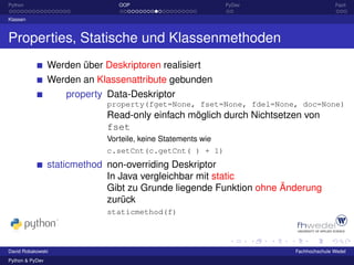 Python                           OOP                           PyDev                  Fazit

Klassen



Properties, Statische und Klassenmethoden
                 Werden über Deskriptoren realisiert
                 Werden an Klassenattribute gebunden
                     property Data-Deskriptor
                              property(fget=None, fset=None, fdel=None, doc=None)
                              Read-only einfach möglich durch Nichtsetzen von
                              fset
                              Vorteile, keine Statements wie
                              c.setCnt(c.getCnt( ) + 1)
                 staticmethod non-overriding Deskriptor
                              In Java vergleichbar mit static
                              Gibt zu Grunde liegende Funktion ohne Änderung
                              zurück
                              staticmethod(f)



David Robakowski                                                       Fachhochschule Wedel
Python & PyDev
 