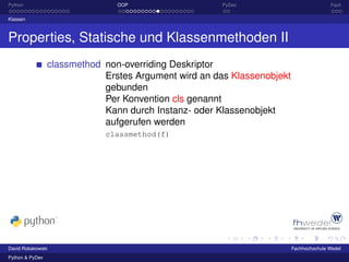 Python                          OOP                    PyDev                            Fazit

Klassen



Properties, Statische und Klassenmethoden II
                 classmethod non-overriding Deskriptor
                             Erstes Argument wird an das Klassenobjekt
                             gebunden
                             Per Konvention cls genannt
                             Kann durch Instanz- oder Klassenobjekt
                             aufgerufen werden
                             classmethod(f)




David Robakowski                                                         Fachhochschule Wedel
Python & PyDev
 