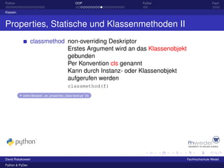 Python                                            OOP           PyDev                   Fazit

Klassen



Properties, Statische und Klassenmethoden II
                 classmethod non-overriding Deskriptor
                             Erstes Argument wird an das Klassenobjekt
                             gebunden
                             Per Konvention cls genannt
                             Kann durch Instanz- oder Klassenobjekt
                             aufgerufen werden
                                             classmethod(f)
           siehe Beispiel: „ex_properties_class-level.py“ [4]




David Robakowski                                                         Fachhochschule Wedel
Python & PyDev
 