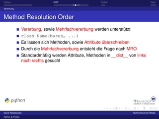 Python                           OOP                    PyDev                            Fazit

Vererbung



Method Resolution Order
                 Vererbung, sowie Mehrfachvererbung werden unterstützt
                 class Name(bases, ...)
                 Es lassen sich Methoden, sowie Attribute überschreiben
                 Durch die Mehrfachvererbung entsteht die Frage nach MRO
                 Standardmäßig werden Attribute, Methoden in __dict__ von links
                 nach rechts gesucht




David Robakowski                                                          Fachhochschule Wedel
Python & PyDev
 