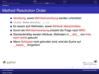 Python                           OOP                    PyDev                            Fazit

Vererbung



Method Resolution Order
                 Vererbung, sowie Mehrfachvererbung werden unterstützt
                 class Name(bases, ...)
                 Es lassen sich Methoden, sowie Attribute überschreiben
                 Durch die Mehrfachvererbung entsteht die Frage nach MRO
                 Standardmäßig werden Attribute, Methoden in __dict__ von links
                 nach rechts gesucht
                 Wenn Schlüssel nicht gefunden wird, wird die Suche auf
                 __bases__ fortgeführt




David Robakowski                                                          Fachhochschule Wedel
Python & PyDev
 