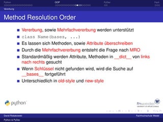 Python                           OOP                    PyDev                            Fazit

Vererbung



Method Resolution Order
                 Vererbung, sowie Mehrfachvererbung werden unterstützt
                 class Name(bases, ...)
                 Es lassen sich Methoden, sowie Attribute überschreiben
                 Durch die Mehrfachvererbung entsteht die Frage nach MRO
                 Standardmäßig werden Attribute, Methoden in __dict__ von links
                 nach rechts gesucht
                 Wenn Schlüssel nicht gefunden wird, wird die Suche auf
                 __bases__ fortgeführt
                 Unterschiedlich in old-style und new-style




David Robakowski                                                          Fachhochschule Wedel
Python & PyDev
 