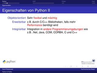 Python                           OOP                    PyDev                         Fazit

Eigenschaften



Eigenschaften von Python II
         Objektorientiert Sehr ﬂexibel und mächtig
                 Erweiterbar z.B. durch C/C++ Bibliotheken, falls mehr
                              Performance benötigt wird
                 Integrierbar Integration in andere Programmierumgebungen wie
                              z.B. .Net, Java, COM, CORBA, C und C++




David Robakowski                                                       Fachhochschule Wedel
Python & PyDev
 