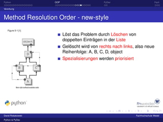 Python              OOP                       PyDev                             Fazit

Vererbung



Method Resolution Order - new-style
   Figure 5-1 [1]

                          Löst das Problem durch Löschen von
                          doppelten Einträgen in der Liste
                          Gelöscht wird von rechts nach links, also neue
                          Reihenfolge: A, B, C, D, object
                          Spezialisierungen werden priorisiert




David Robakowski                                                 Fachhochschule Wedel
Python & PyDev
 