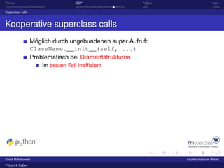 Python                              OOP                  PyDev                  Fazit

Superclass calls



Kooperative superclass calls
                   Möglich durch ungebundenen super Aufruf:
                   ClassName.__init__(self, ...)
                   Problematisch bei Diamantstrukturen
                       Im besten Fall inefﬁzient




David Robakowski                                                 Fachhochschule Wedel
Python & PyDev
 