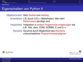 Python                           OOP                    PyDev                         Fazit

Eigenschaften



Eigenschaften von Python II
         Objektorientiert Sehr ﬂexibel und mächtig
                 Erweiterbar z.B. durch C/C++ Bibliotheken, falls mehr
                              Performance benötigt wird
                 Integrierbar Integration in andere Programmierumgebungen wie
                              z.B. .Net, Java, COM, CORBA, C und C++
                   Dynamik Dynamik durch Möglichkeit des Mischens
                           unterschiedlicher Programmierparadigmen




David Robakowski                                                       Fachhochschule Wedel
Python & PyDev
 