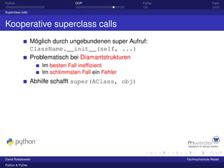Python                              OOP                  PyDev                  Fazit

Superclass calls



Kooperative superclass calls
                   Möglich durch ungebundenen super Aufruf:
                   ClassName.__init__(self, ...)
                   Problematisch bei Diamantstrukturen
                       Im besten Fall inefﬁzient
                       Im schlimmsten Fall ein Fehler
                   Abhilfe schafft super(AClass, obj)




David Robakowski                                                 Fachhochschule Wedel
Python & PyDev
 
