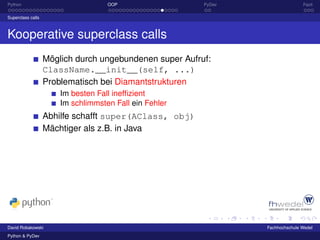 Python                              OOP                  PyDev                  Fazit

Superclass calls



Kooperative superclass calls
                   Möglich durch ungebundenen super Aufruf:
                   ClassName.__init__(self, ...)
                   Problematisch bei Diamantstrukturen
                       Im besten Fall inefﬁzient
                       Im schlimmsten Fall ein Fehler
                   Abhilfe schafft super(AClass, obj)
                   Mächtiger als z.B. in Java




David Robakowski                                                 Fachhochschule Wedel
Python & PyDev
 