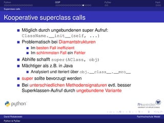 Python                              OOP                    PyDev                           Fazit

Superclass calls



Kooperative superclass calls
                   Möglich durch ungebundenen super Aufruf:
                   ClassName.__init__(self, ...)
                   Problematisch bei Diamantstrukturen
                       Im besten Fall inefﬁzient
                       Im schlimmsten Fall ein Fehler
                   Abhilfe schafft super(AClass, obj)
                   Mächtiger als z.B. in Java
                       Analysiert und iteriert über obj.__class__.__mro__
                   super sollte bevorzugt werden
                   Bei unterschiedlichen Methodensignaturen evtl. besser
                   Superklassen-Aufruf durch ungebundene Variante




David Robakowski                                                            Fachhochschule Wedel
Python & PyDev
 