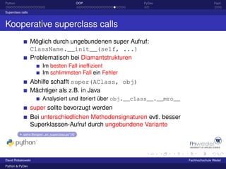 Python                                               OOP      PyDev                           Fazit

Superclass calls



Kooperative superclass calls
                   Möglich durch ungebundenen super Aufruf:
                   ClassName.__init__(self, ...)
                   Problematisch bei Diamantstrukturen
                          Im besten Fall inefﬁzient
                          Im schlimmsten Fall ein Fehler
                   Abhilfe schafft super(AClass, obj)
                   Mächtiger als z.B. in Java
                          Analysiert und iteriert über obj.__class__.__mro__
                   super sollte bevorzugt werden
                   Bei unterschiedlichen Methodensignaturen evtl. besser
                   Superklassen-Aufruf durch ungebundene Variante
            siehe Beispiel: „ex_superclass.py“ [4]




David Robakowski                                                               Fachhochschule Wedel
Python & PyDev
 