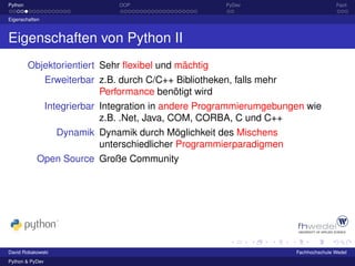 Python                           OOP                    PyDev                         Fazit

Eigenschaften



Eigenschaften von Python II
         Objektorientiert Sehr ﬂexibel und mächtig
                 Erweiterbar z.B. durch C/C++ Bibliotheken, falls mehr
                              Performance benötigt wird
                 Integrierbar Integration in andere Programmierumgebungen wie
                              z.B. .Net, Java, COM, CORBA, C und C++
                   Dynamik Dynamik durch Möglichkeit des Mischens
                           unterschiedlicher Programmierparadigmen
            Open Source Große Community




David Robakowski                                                       Fachhochschule Wedel
Python & PyDev
 