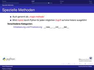 Python                                OOP                             PyDev                             Fazit

Spezielle Methoden



Spezielle Methoden
                 Auch genannt als „magic-methods“
                 Wird implizit durch Python für jeden möglichen Zugriff auf eine Instanz ausgeführt
         Verschiedene Kategorien:
                   Initialisierung und Finalisierung: __new__, __init__, __del__




David Robakowski                                                                         Fachhochschule Wedel
Python & PyDev
 