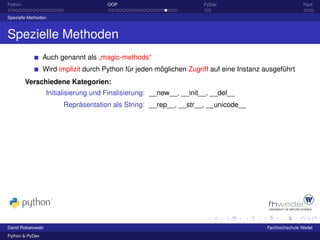 Python                                OOP                             PyDev                             Fazit

Spezielle Methoden



Spezielle Methoden
                 Auch genannt als „magic-methods“
                 Wird implizit durch Python für jeden möglichen Zugriff auf eine Instanz ausgeführt
         Verschiedene Kategorien:
                   Initialisierung und Finalisierung: __new__, __init__, __del__
                        Repräsentation als String: __rep__, __str__, __unicode__




David Robakowski                                                                         Fachhochschule Wedel
Python & PyDev
 