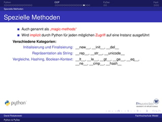 Python                                OOP                             PyDev                             Fazit

Spezielle Methoden



Spezielle Methoden
                 Auch genannt als „magic-methods“
                 Wird implizit durch Python für jeden möglichen Zugriff auf eine Instanz ausgeführt
         Verschiedene Kategorien:
                   Initialisierung und Finalisierung: __new__, __init__, __del__
                        Repräsentation als String: __rep__, __str__, __unicode__
         Vergleiche, Hashing, Boolean-Kontext: __lt__, __le__, __gt__, __ge__, __eq__,
                                               __ne__, __cmp__, __hash__




David Robakowski                                                                         Fachhochschule Wedel
Python & PyDev
 