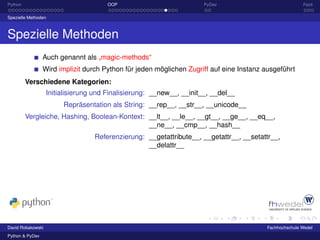 Python                                OOP                             PyDev                             Fazit

Spezielle Methoden



Spezielle Methoden
                 Auch genannt als „magic-methods“
                 Wird implizit durch Python für jeden möglichen Zugriff auf eine Instanz ausgeführt
         Verschiedene Kategorien:
                   Initialisierung und Finalisierung: __new__, __init__, __del__
                        Repräsentation als String: __rep__, __str__, __unicode__
         Vergleiche, Hashing, Boolean-Kontext: __lt__, __le__, __gt__, __ge__, __eq__,
                                               __ne__, __cmp__, __hash__
                                  Referenzierung: __getattribute__, __getattr__, __setattr__,
                                                  __delattr__




David Robakowski                                                                         Fachhochschule Wedel
Python & PyDev
 