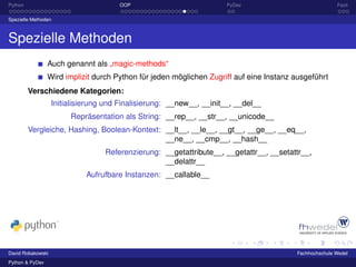 Python                                OOP                             PyDev                             Fazit

Spezielle Methoden



Spezielle Methoden
                 Auch genannt als „magic-methods“
                 Wird implizit durch Python für jeden möglichen Zugriff auf eine Instanz ausgeführt
         Verschiedene Kategorien:
                   Initialisierung und Finalisierung: __new__, __init__, __del__
                        Repräsentation als String: __rep__, __str__, __unicode__
         Vergleiche, Hashing, Boolean-Kontext: __lt__, __le__, __gt__, __ge__, __eq__,
                                               __ne__, __cmp__, __hash__
                                  Referenzierung: __getattribute__, __getattr__, __setattr__,
                                                  __delattr__
                             Aufrufbare Instanzen: __callable__




David Robakowski                                                                         Fachhochschule Wedel
Python & PyDev
 