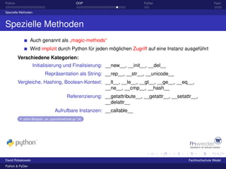 Python                                           OOP                        PyDev                              Fazit

Spezielle Methoden



Spezielle Methoden
                 Auch genannt als „magic-methods“
                 Wird implizit durch Python für jeden möglichen Zugriff auf eine Instanz ausgeführt
         Verschiedene Kategorien:
                   Initialisierung und Finalisierung: __new__, __init__, __del__
                          Repräsentation als String: __rep__, __str__, __unicode__
         Vergleiche, Hashing, Boolean-Kontext: __lt__, __le__, __gt__, __ge__, __eq__,
                                               __ne__, __cmp__, __hash__
                                          Referenzierung: __getattribute__, __getattr__, __setattr__,
                                                          __delattr__
                                 Aufrufbare Instanzen: __callable__
           siehe Beispiel: „ex_specialmethods.py“ [4]




David Robakowski                                                                                Fachhochschule Wedel
Python & PyDev
 