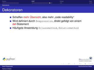 Python                           OOP                     PyDev                          Fazit

Dekoratoren



Dekoratoren
                 Schaffen mehr Übersicht, also mehr „code readability“
                 Wird deﬁniert durch @expression, direkt gefolgt von einem
                 def-Statement
                 Häuﬁgste Anwendung @classmethod, @staticmethod




David Robakowski                                                         Fachhochschule Wedel
Python & PyDev
 