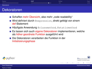 Python                           OOP                      PyDev                         Fazit

Dekoratoren



Dekoratoren
                 Schaffen mehr Übersicht, also mehr „code readability“
                 Wird deﬁniert durch @expression, direkt gefolgt von einem
                 def-Statement
                 Häuﬁgste Anwendung @classmethod, @staticmethod
                 Es lassen sich auch eigene Dekoratoren implementieren, welche
                 als höher geordnete Funktion ausgeführt wird
                 Die Dekoratoren verarbeiten die Funktion in der
                 Initialisierungsphase




David Robakowski                                                         Fachhochschule Wedel
Python & PyDev
 