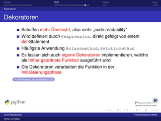 Python                                                 OOP   PyDev                        Fazit

Dekoratoren



Dekoratoren
                   Schaffen mehr Übersicht, also mehr „code readability“
                   Wird deﬁniert durch @expression, direkt gefolgt von einem
                   def-Statement
                   Häuﬁgste Anwendung @classmethod, @staticmethod
                   Es lassen sich auch eigene Dekoratoren implementieren, welche
                   als höher geordnete Funktion ausgeführt wird
                   Die Dekoratoren verarbeiten die Funktion in der
                   Initialisierungsphase
              siehe Beispiel: „ex_decorators.py“ [4]




David Robakowski                                                           Fachhochschule Wedel
Python & PyDev
 