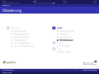 Python                        OOP          PyDev                      Fazit

Metaklassen



Gliederung



         1 Python                   2 OOP
             Geschichte                 Objektsystem
             Eigenschaften              Klassen
             Sprachumfang               Vererbung
             Paradigmen                 Metaklassen
             Einsatzgebiete         3 PyDev
             Vor- und Nachteile         Zu PyDev
                                    4 Fazit
                                        Mein Fazit




David Robakowski                                       Fachhochschule Wedel
Python & PyDev
 