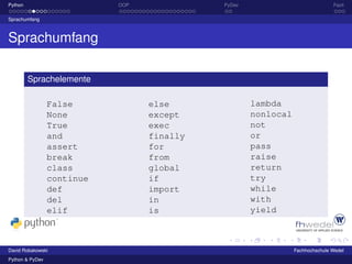 Python                      OOP             PyDev                             Fazit

Sprachumfang



Sprachumfang

         Sprachelemente

                 False            else              lambda
                 None             except            nonlocal
                 True             exec              not
                 and              finally           or
                 assert           for               pass
                 break            from              raise
                 class            global            return
                 continue         if                try
                 def              import            while
                 del              in                with
                 elif             is                yield



David Robakowski                                               Fachhochschule Wedel
Python & PyDev
 
