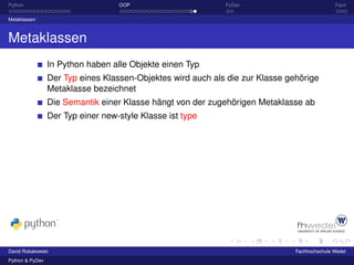 Python                             OOP                       PyDev                            Fazit

Metaklassen



Metaklassen
                 In Python haben alle Objekte einen Typ
                 Der Typ eines Klassen-Objektes wird auch als die zur Klasse gehörige
                 Metaklasse bezeichnet
                 Die Semantik einer Klasse hängt von der zugehörigen Metaklasse ab
                 Der Typ einer new-style Klasse ist type




David Robakowski                                                               Fachhochschule Wedel
Python & PyDev
 