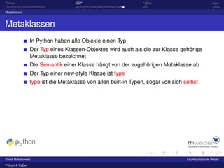 Python                              OOP                         PyDev                             Fazit

Metaklassen



Metaklassen
                 In Python haben alle Objekte einen Typ
                 Der Typ eines Klassen-Objektes wird auch als die zur Klasse gehörige
                 Metaklasse bezeichnet
                 Die Semantik einer Klasse hängt von der zugehörigen Metaklasse ab
                 Der Typ einer new-style Klasse ist type
                 type ist die Metaklasse von allen built-in Typen, sogar von sich selbst




David Robakowski                                                                   Fachhochschule Wedel
Python & PyDev
 