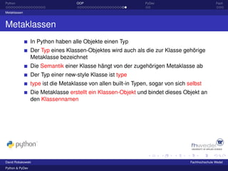 Python                              OOP                         PyDev                             Fazit

Metaklassen



Metaklassen
                 In Python haben alle Objekte einen Typ
                 Der Typ eines Klassen-Objektes wird auch als die zur Klasse gehörige
                 Metaklasse bezeichnet
                 Die Semantik einer Klasse hängt von der zugehörigen Metaklasse ab
                 Der Typ einer new-style Klasse ist type
                 type ist die Metaklasse von allen built-in Typen, sogar von sich selbst
                 Die Metaklasse erstellt ein Klassen-Objekt und bindet dieses Objekt an
                 den Klassennamen




David Robakowski                                                                   Fachhochschule Wedel
Python & PyDev
 