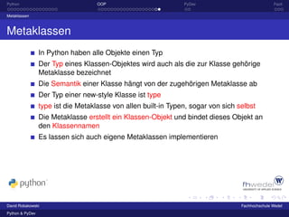 Python                              OOP                         PyDev                             Fazit

Metaklassen



Metaklassen
                 In Python haben alle Objekte einen Typ
                 Der Typ eines Klassen-Objektes wird auch als die zur Klasse gehörige
                 Metaklasse bezeichnet
                 Die Semantik einer Klasse hängt von der zugehörigen Metaklasse ab
                 Der Typ einer new-style Klasse ist type
                 type ist die Metaklasse von allen built-in Typen, sogar von sich selbst
                 Die Metaklasse erstellt ein Klassen-Objekt und bindet dieses Objekt an
                 den Klassennamen
                 Es lassen sich auch eigene Metaklassen implementieren




David Robakowski                                                                   Fachhochschule Wedel
Python & PyDev
 