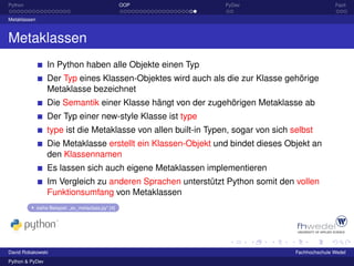 Python                                                OOP         PyDev                             Fazit

Metaklassen



Metaklassen
                   In Python haben alle Objekte einen Typ
                   Der Typ eines Klassen-Objektes wird auch als die zur Klasse gehörige
                   Metaklasse bezeichnet
                   Die Semantik einer Klasse hängt von der zugehörigen Metaklasse ab
                   Der Typ einer new-style Klasse ist type
                   type ist die Metaklasse von allen built-in Typen, sogar von sich selbst
                   Die Metaklasse erstellt ein Klassen-Objekt und bindet dieses Objekt an
                   den Klassennamen
                   Es lassen sich auch eigene Metaklassen implementieren
                   Im Vergleich zu anderen Sprachen unterstützt Python somit den vollen
                   Funktionsumfang von Metaklassen
              siehe Beispiel: „ex_metaclass.py“ [4]




David Robakowski                                                                     Fachhochschule Wedel
Python & PyDev
 