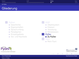 Python                        OOP          PyDev                      Fazit

Zu PyDev



Gliederung



         1 Python                   2 OOP
             Geschichte                 Objektsystem
             Eigenschaften              Klassen
             Sprachumfang               Vererbung
             Paradigmen                 Metaklassen
             Einsatzgebiete         3 PyDev
             Vor- und Nachteile         Zu PyDev
                                    4 Fazit
                                        Mein Fazit




David Robakowski                                       Fachhochschule Wedel
Python & PyDev
 