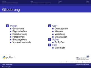 Python                        OOP          PyDev                      Fazit




Gliederung



         1 Python                   2 OOP
             Geschichte                 Objektsystem
             Eigenschaften              Klassen
             Sprachumfang               Vererbung
             Paradigmen                 Metaklassen
             Einsatzgebiete         3 PyDev
             Vor- und Nachteile         Zu PyDev
                                    4 Fazit
                                        Mein Fazit




David Robakowski                                       Fachhochschule Wedel
Python & PyDev
 