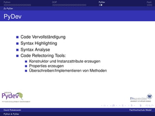 Python                           OOP                     PyDev                  Fazit

Zu PyDev



PyDev


                 Code Vervollständigung
                 Syntax Highlighting
                 Syntax Analyse
                 Code Refectoring Tools:
                     Konstruktor und Instanzattribute erzeugen
                     Properties erzeugen
                     Überschreiben/Implementieren von Methoden




David Robakowski                                                 Fachhochschule Wedel
Python & PyDev
 