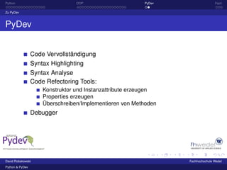 Python                           OOP                     PyDev                  Fazit

Zu PyDev



PyDev


                 Code Vervollständigung
                 Syntax Highlighting
                 Syntax Analyse
                 Code Refectoring Tools:
                     Konstruktor und Instanzattribute erzeugen
                     Properties erzeugen
                     Überschreiben/Implementieren von Methoden
                 Debugger




David Robakowski                                                 Fachhochschule Wedel
Python & PyDev
 