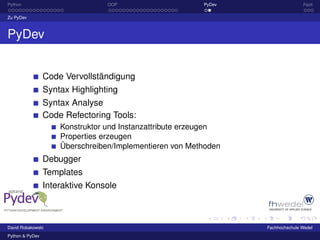 Python                           OOP                     PyDev                  Fazit

Zu PyDev



PyDev


                 Code Vervollständigung
                 Syntax Highlighting
                 Syntax Analyse
                 Code Refectoring Tools:
                     Konstruktor und Instanzattribute erzeugen
                     Properties erzeugen
                     Überschreiben/Implementieren von Methoden
                 Debugger
                 Templates
                 Interaktive Konsole



David Robakowski                                                 Fachhochschule Wedel
Python & PyDev
 