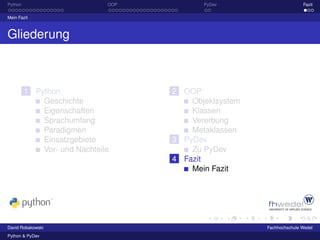 Python                        OOP          PyDev                      Fazit

Mein Fazit



Gliederung



         1 Python                   2 OOP
             Geschichte                 Objektsystem
             Eigenschaften              Klassen
             Sprachumfang               Vererbung
             Paradigmen                 Metaklassen
             Einsatzgebiete         3 PyDev
             Vor- und Nachteile         Zu PyDev
                                    4 Fazit
                                        Mein Fazit




David Robakowski                                       Fachhochschule Wedel
Python & PyDev
 