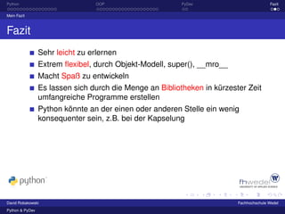Python                           OOP                      PyDev                          Fazit

Mein Fazit



Fazit
                 Sehr leicht zu erlernen
                 Extrem ﬂexibel, durch Objekt-Modell, super(), __mro__
                 Macht Spaß zu entwickeln
                 Es lassen sich durch die Menge an Bibliotheken in kürzester Zeit
                 umfangreiche Programme erstellen
                 Python könnte an der einen oder anderen Stelle ein wenig
                 konsequenter sein, z.B. bei der Kapselung




David Robakowski                                                          Fachhochschule Wedel
Python & PyDev
 