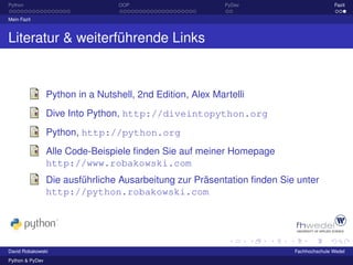 Python                            OOP                       PyDev                       Fazit

Mein Fazit



Literatur & weiterführende Links


                 Python in a Nutshell, 2nd Edition, Alex Martelli
                 Dive Into Python, http://diveintopython.org
                 Python, http://python.org
                 Alle Code-Beispiele ﬁnden Sie auf meiner Homepage
                 http://www.robakowski.com
                 Die ausführliche Ausarbeitung zur Präsentation ﬁnden Sie unter
                 http://python.robakowski.com




David Robakowski                                                         Fachhochschule Wedel
Python & PyDev
 