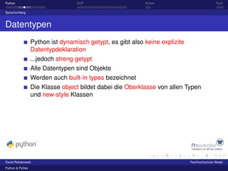 Python                            OOP                      PyDev                            Fazit

Sprachumfang



Datentypen
                 Python ist dynamisch getypt, es gibt also keine explizite
                 Datentypdeklaration
                 ...jedoch streng getypt
                 Alle Datentypen sind Objekte
                 Werden auch built-in types bezeichnet
                 Die Klasse object bildet dabei die Oberklasse von allen Typen
                 und new-style Klassen




David Robakowski                                                             Fachhochschule Wedel
Python & PyDev
 