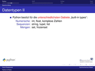 Python                            OOP                       PyDev                           Fazit

Sprachumfang



Datentypen II
                 Python besitzt für die unterschiedlichsten Gebiete „built-in types“:
                   Numerische: int, ﬂoat, komplexe Zahlen
                    Sequenzen: string, tupel, list
                       Mengen: set, frozenset




David Robakowski                                                             Fachhochschule Wedel
Python & PyDev
 