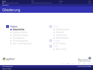 Python                        OOP          PyDev                      Fazit

Geschichte



Gliederung



         1 Python                   2 OOP
             Geschichte                 Objektsystem
             Eigenschaften              Klassen
             Sprachumfang               Vererbung
             Paradigmen                 Metaklassen
             Einsatzgebiete         3 PyDev
             Vor- und Nachteile         Zu PyDev
                                    4 Fazit
                                        Mein Fazit




David Robakowski                                       Fachhochschule Wedel
Python & PyDev
 