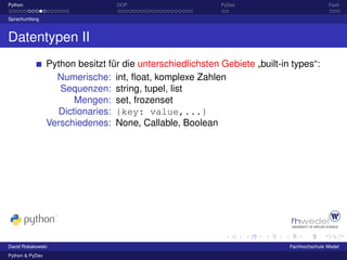 Python                            OOP                       PyDev                           Fazit

Sprachumfang



Datentypen II
                 Python besitzt für die unterschiedlichsten Gebiete „built-in types“:
                   Numerische: int, ﬂoat, komplexe Zahlen
                    Sequenzen: string, tupel, list
                       Mengen: set, frozenset
                   Dictionaries: {key: value,...}
                 Verschiedenes: None, Callable, Boolean




David Robakowski                                                             Fachhochschule Wedel
Python & PyDev
 