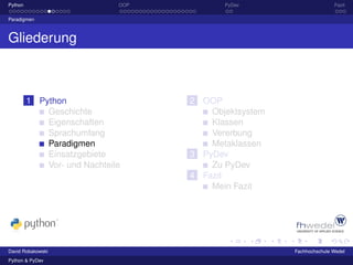 Python                        OOP          PyDev                      Fazit

Paradigmen



Gliederung



         1 Python                   2 OOP
             Geschichte                 Objektsystem
             Eigenschaften              Klassen
             Sprachumfang               Vererbung
             Paradigmen                 Metaklassen
             Einsatzgebiete         3 PyDev
             Vor- und Nachteile         Zu PyDev
                                    4 Fazit
                                        Mein Fazit




David Robakowski                                       Fachhochschule Wedel
Python & PyDev
 